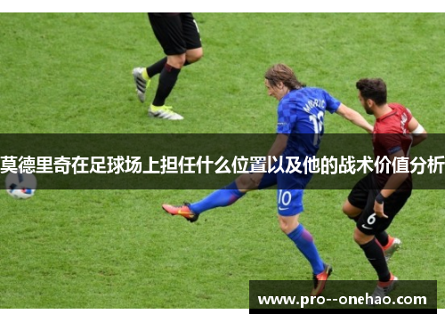 莫德里奇在足球场上担任什么位置以及他的战术价值分析 莫德里奇在足球场上担任什么位置以及他的战术价值分析