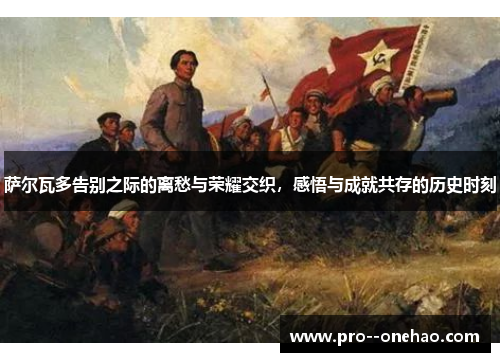 萨尔瓦多告别之际的离愁与荣耀交织,感悟与成就共存的历史时刻 萨尔瓦多告别之际的离愁与荣耀交织,感悟与成就共存的历史时刻