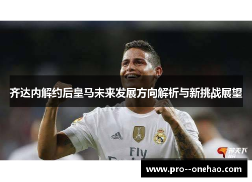 齐达内解约后皇马未来发展方向解析与新挑战展望