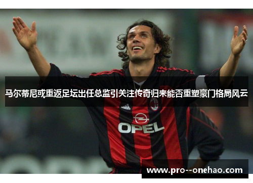 马尔蒂尼或重返足坛出任总监引关注传奇归来能否重塑豪门格局风云 马尔蒂尼或重返足坛出任总监引关注传奇归来能否重塑豪门格局风云